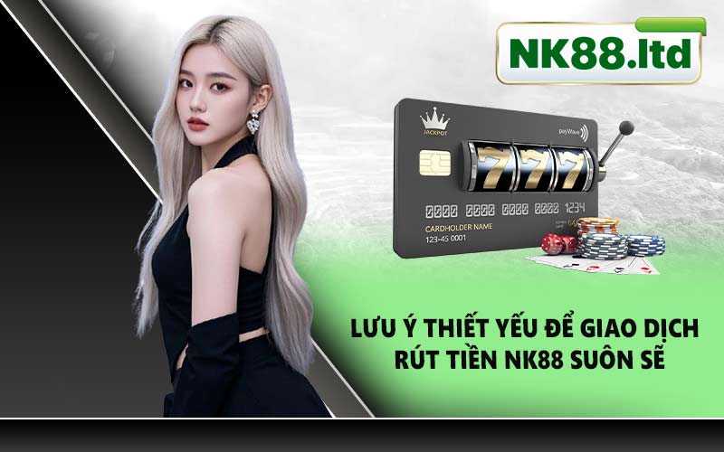 Lưu Ý Thiết Yếu Để Giao Dịch Rút Tiền NK88 Suôn Sẽ