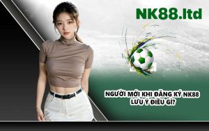 Người Mới Khi Đăng Ký NK88 Lưu Ý Điều Gì?